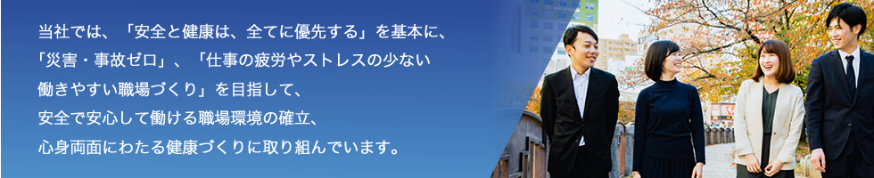 当社では、「安全と健康は、全てに優先する」を基本に、「災害・事故ゼロ」、「仕事の疲労やストレスの少ない働きやすい職場づくり」を目指して、安全で安心して働ける職場環境の確立、心身両面にわたる健康づくりに取り組んでいます。