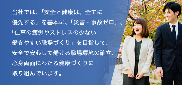 当社では、「安全と健康は、全てに優先する」を基本に、「災害・事故ゼロ」、「仕事の疲労やストレスの少ない働きやすい職場づくり」を目指して、安全で安心して働ける職場環境の確立、心身両面にわたる健康づくりに取り組んでいます。