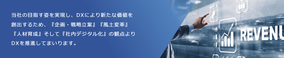 当社の目指す姿を実現し、DXにより新たな価値を創出するため、『企画・戦略立案』『風土変革』『人材育成』そして『社内デジタル化』の観点よりDXを推進してまいります。