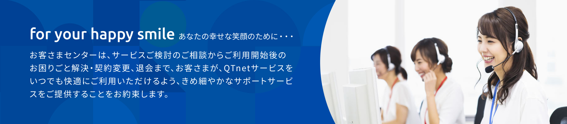 for your happy smile(あなたの幸せな笑顔のために…)お客さまセンターは、サービスご検討のご相談からご利用開始のお困りごと解決・契約変更、退会まで、お客さまが、QTnetサービスをいつでも快適にご利用いただけるよう、きめ細やかなサポートサービスをご提供することをお約束します。