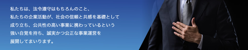 私たちは、法令遵守はもちろんのこと、私たちの企業活動が、社会の信頼と共感を基礎として成り立ち、公共性の高い事業に携わっているという強い自覚を持ち、誠実かつ公正な事業運営を展開してまいります。