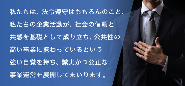 私たちは、法令遵守はもちろんのこと、私たちの企業活動が、社会の信頼と共感を基礎として成り立ち、公共性の高い事業に携わっているという強い自覚を持ち、誠実かつ公正な事業運営を展開してまいります。