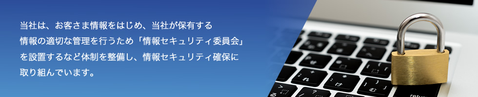 当社は、お客さま情報をはじめ、当社が保有する情報の適切な管理を行うため「情報セキュリティ委員会」を設置するなど体制を整備し、情報セキュリティ確保に取り組んでいます。