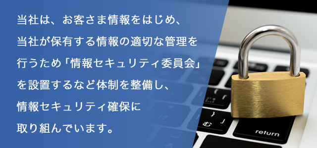 当社は、お客さま情報をはじめ、当社が保有する情報の適切な管理を行うため「情報セキュリティ委員会」を設置するなど体制を整備し、情報セキュリティ確保に取り組んでいます。