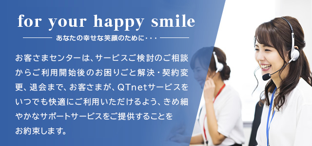 皆さまの身近な場所から安心サポート QTnetでは、お客さまとの接点であるお客サポートを重要視し、お客さまセンターを九州に置いています。より皆さまの身近なところからサポートいたします。