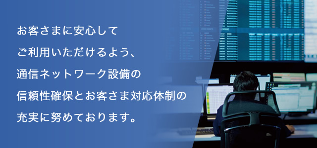 お客さまに安心してご利用頂けるよう、通信ネットワーク設備の信頼性確保とお客さま対応体制の充実に努めております。