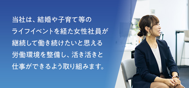 当社は、結婚や子育て等のライフイベントを経た女性社員が継続して働き続けたいと思える労働環境を整備し、活き活きと仕事ができるよう取り組みます。