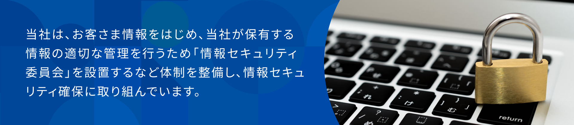 当社は、お客さま情報をはじめ、当社が保有する情報の適切な管理を行うため「情報セキュリティ委員会」を設置するなど体制を整備し、情報セキュリティ確保に取り組んでいます。