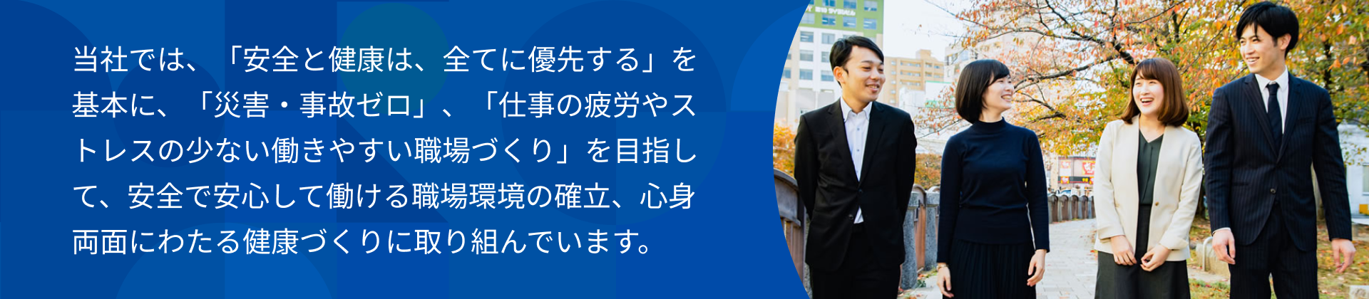 当社では、「安全と健康は、すべてに優先する」を基本に、「災害・事故ゼロ」、「仕事の疲労やストレスの少ない働きやすい職場づくり」を目指して、安全で安心して働ける職場環境の確立、心身両面にわたる健康づくりに取り組んでいます。