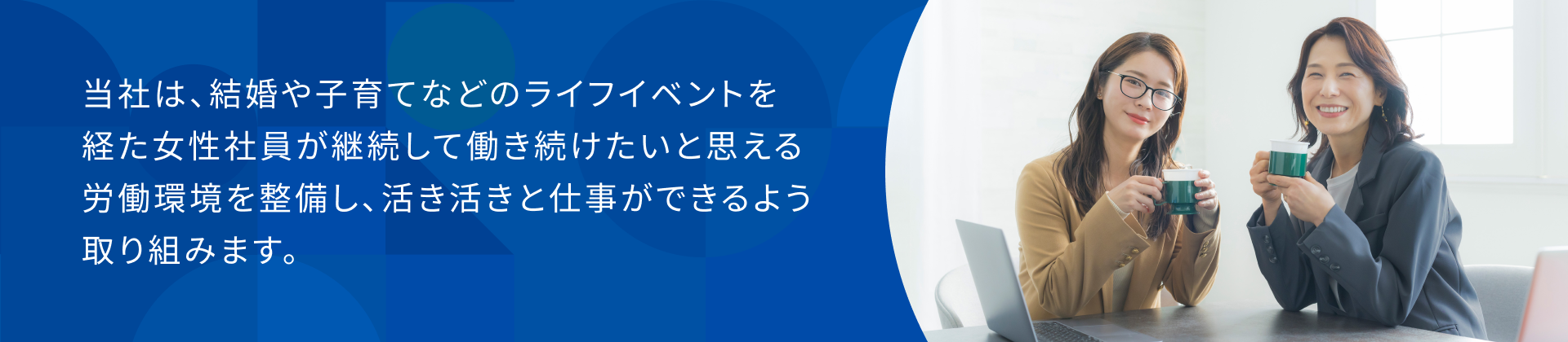 当社は、結婚や子育てなどのライフイベントを経た女性社員が継続して働き続けたいと思える労働環境を整備し、活き活きと仕事ができるよう取り組みます。